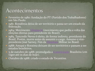  Fevereiro de 1980: fundação do PT (Partido dos Trabalhadores)
em São Paulo.
 1981: Rondônia deixa de ser território e passa ser um estado da
federação.
 1984: Movimento Diretas Já (movimento que pedia a volta das
eleições diretas para presidente do Brasil).
 1985. Tancredo Neves é eleito, de forma indireta, presidente do
Brasil. Porém, morre antes de assumir o cargo. Assume o vice-
presidente José Sarney. Fim da Ditadura Militar no Brasil.
 1988: Amapá e Roraima deixam de ser territórios e passam a ser
estados brasileiros.
 5 de outubro de 1988: promulgada a Constituição Brasileira (em
vigor até os dias de hoje).
 Outubro de 1988: criado o estado de Tocantins.
 
