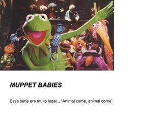 MMUUPPPPEETT BBAABBIIEESS 
Essa série era muito legal... “Animal come, animal come” 
 