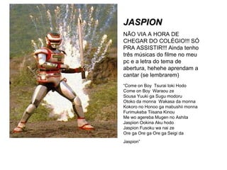 JJAASSPPIIOONN 
NÃO VIA A HORA DE 
CHEGAR DO COLÉGIO!!! SÓ 
PRA ASSISTIR!!! Ainda tenho 
três músicas do filme no meu 
pc e a letra do tema de 
abertura, hehehe aprendam a 
cantar (se lembrarem) 
“Come on Boy Tsurai toki Hodo 
Come on Boy Waraou ze 
Sousa Yuuki ga Sugu modoru 
Otoko da monna Wakasa da monna 
Kokoro no Honoo ga mabushii monna 
Furimukeba Tiisana Kinou 
Me wo agereba Mugen no Ashita 
Jaspion Ookina Aku hodo 
Jaspion Fusoku wa nai ze 
Ore ga Ore ga Ore ga Seigi da 
Jaspion” 
 