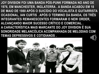 JOY DIVISION FOI UMA BANDA PÓS-PUNK FORMADA NO ANO DE 
1976, EM MANCHESTER, INGLATERRA . A BANDA ACABOU EM 18 
DE MAIO DE 1980 APÓS O SUICÍDIO DO VOCALISTA E GUITARRISTA 
OCASIONAL, IAN CURTIS . APÓS O TERMINO DA BANDA, OS TRÊS 
INTEGRANTES REMANESCENTES FORMARAM O NEW ORDER, 
ALCANÇANDO MAIOR SUCESSO CRÍTICO E COMERCIAL . 
A CARACTERÍSTICA MAIS MARCANTE DO JOY DIVISION É SUA 
SONORIDADE MELANCÓLICA ACOMPANHADA DE MELODIAS COM 
TEMAS DEPRESSIVOS E COTIDIANOS . 
 