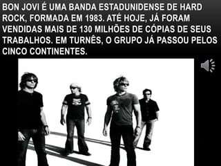BON JOVI É UMA BANDA ESTADUNIDENSE DE HARD 
ROCK, FORMADA EM 1983. ATÉ HOJE, JÁ FORAM 
VENDIDAS MAIS DE 130 MILHÕES DE CÓPIAS DE SEUS 
TRABALHOS. EM TURNÊS, O GRUPO JÁ PASSOU PELOS 
CINCO CONTINENTES. 
 