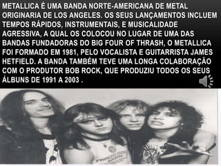 METALLICA É UMA BANDA NORTE-AMERICANA DE METAL 
ORIGINARIA DE LOS ANGELES. OS SEUS LANÇAMENTOS INCLUEM 
TEMPOS RÁPIDOS, INSTRUMENTAIS, E MUSICALIDADE 
AGRESSIVA, A QUAL OS COLOCOU NO LUGAR DE UMA DAS 
BANDAS FUNDADORAS DO BIG FOUR OF THRASH, O METALLICA 
FOI FORMADO EM 1981, PELO VOCALISTA E GUITARRISTA JAMES 
HETFIELD. A BANDA TAMBÉM TEVE UMA LONGA COLABORAÇÃO 
COM O PRODUTOR BOB ROCK, QUE PRODUZIU TODOS OS SEUS 
ÁLBUNS DE 1991 A 2003 . 
 