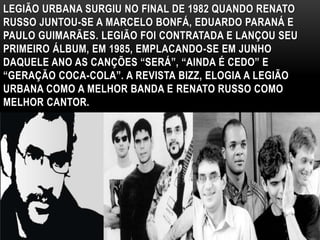 LEGIÃO URBANA SURGIU NO FINAL DE 1982 QUANDO RENATO 
RUSSO JUNTOU-SE A MARCELO BONFÁ, EDUARDO PARANÁ E 
PAULO GUIMARÃES. LEGIÃO FOI CONTRATADA E LANÇOU SEU 
PRIMEIRO ÁLBUM, EM 1985, EMPLACANDO-SE EM JUNHO 
DAQUELE ANO AS CANÇÕES “SERÁ”, “AINDA É CEDO” E 
“GERAÇÃO COCA-COLA”. A REVISTA BIZZ, ELOGIA A LEGIÃO 
URBANA COMO A MELHOR BANDA E RENATO RUSSO COMO 
MELHOR CANTOR. 
 