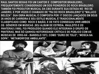 RAUL SANTOS SEIXAS FOI UM CANTOR E COMPOSITOR BRASILEIRO,, 
FREQUENTEMENTE CONSIDERADO UM DOS PIONEIROS DO ROCK BRASILEIRO. 
TAMBÉM FOI PRODUTOR MUSICAL DA CBS DURANTE SUA ESTADA NO RIO DE 
JANEIRO, E POR VEZES É CHAMADO DE "PAI DO ROCK BRASILEIRO" E "MALUCO 
BELEZA". SUA OBRA MUSICAL É COMPOSTA POR 17 DISCOS LANÇADOS EM SEUS 
26 ANOS DE CARREIRA E SEU ESTILO MUSICAL É TRADICIONALMENTE 
CLASSIFICADO COMO ROCK E BAIÃO, E DE FATO CONSEGUIU UNIR AMBOS 
OS GÊNEROS EM MÚSICAS .SEU ÁLBUM DE ESTREIA, RAULZITO E OS 
PANTERAS (1986), FOI PRODUZIDO QUANDO ELE INTEGRAVA O GRUPO OS 
PANTERAS, MAS SÓ GANHOU NOTORIEDADE CRÍTICA E DE PÚBLICO COM AS 
MÚSICAS DE KRIG-HÁ - BANDOLO 1973, COMO “OURO DE TOLO", “MOSCA NA 
SOPA", “METAMORFOSE AMBULANTE". 
 
