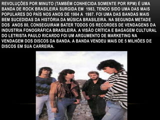 REVOLUÇÕES POR MINUTO (TAMBÉM CONHECIDA SOMENTE POR RPM) É UMA 
BANDA DE ROCK BRASILEIRA SURGIDA EM 1983, TENDO SIDO UMA DAS MAIS 
POPULARES DO PAÍS NOS ANOS DE 1984 A 1987. FOI UMA DAS BANDAS MAIS 
BEM SUCEDIDAS DA HISTÓRIA DA MÚSICA BRASILEIRA. NA SEGUNDA METADE 
DOS ANOS 80, CONSEGUIRAM BATER TODOS OS RECORDES DE VENDAGENS DA 
INDUSTRIA FONOGRÁFICA BRASILEIRA. A VISÃO CRÍTICA E BAGAGEM CULTURAL 
DO LETRISTA PAULO RICARDO FOI UM ARGUMENTO DE MARKETING NA 
VENDAGEM DOS DISCOS DA BANDA. A BANDA VENDEU MAIS DE 5 MILHÕES DE 
DISCOS EM SUA CARREIRA. 
 
