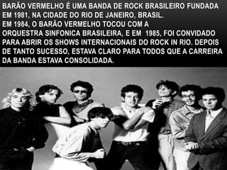 BARÃO VERMELHO É UMA BANDA DE ROCK BRASILEIRO FUNDADA 
EM 1981, NA CIDADE DO RIO DE JANEIRO, BRASIL. 
EM 1984, O BARÃO VERMELHO TOCOU COM A 
ORQUESTRA SINFONICA BRASILEIRA, E EM 1985, FOI CONVIDADO 
PARA ABRIR OS SHOWS INTERNACIONAIS DO ROCK IN RIO. DEPOIS 
DE TANTO SUCESSO, ESTAVA CLARO PARA TODOS QUE A CARREIRA 
DA BANDA ESTAVA CONSOLIDADA. 
 