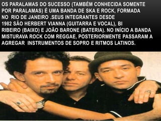 OS PARALAMAS DO SUCESSO (TAMBÉM CONHECIDA SOMENTE 
POR PARALAMAS) É UMA BANDA DE SKA E ROCK, FORMADA 
NO RIO DE JANEIRO .SEUS INTEGRANTES DESDE 
1982 SÃO HERBERT VIANNA (GUITARRA E VOCAL), BI 
RIBEIRO (BAIXO) E JOÃO BARONE (BATERIA). NO INÍCIO A BANDA 
MISTURAVA ROCK COM REGGAE, POSTERIORMENTE PASSARAM A 
AGREGAR INSTRUMENTOS DE SOPRO E RITMOS LATINOS. 
