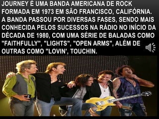 JOURNEY É UMA BANDA AMERICANA DE ROCK 
FORMADA EM 1973 EM SÃO FRANCISCO, CALIFÓRNIA. 
A BANDA PASSOU POR DIVERSAS FASES, SENDO MAIS 
CONHECIDA PELOS SUCESSOS NA RÁDIO NO INÍCIO DA 
DÉCADA DE 1980, COM UMA SÉRIE DE BALADAS COMO 
"FAITHFULLY", "LIGHTS", "OPEN ARMS", ALÉM DE 
OUTRAS COMO "LOVIN', TOUCHIN. 
 