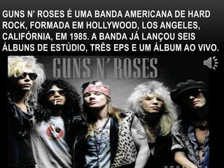 GUNS N' ROSES É UMA BANDA AMERICANA DE HARD 
ROCK, FORMADA EM HOLLYWOOD, LOS ANGELES, 
CALIFÓRNIA, EM 1985. A BANDA JÁ LANÇOU SEIS 
ÁLBUNS DE ESTÚDIO, TRÊS EPS E UM ÁLBUM AO VIVO. 
 
