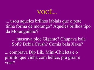 VOCÊ... ... usou aqueles brilhos labiais que o pote tinha forma de morango? Aqueles brilhos tipo da Moranguinho? ... mascava ploc Gigante? Chupava bala Soft? Bebia Crush? Comia bala Xaxá? ... comprava Dip Lik, Mini-Chiclets e o pirulito que vinha com hélice, pra girar e voar? 