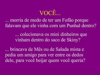 VOCÊ... ... colecionava os mini dinheiros que vinham dentro do saco de Skiny? ... brincava de Mês ou de Salada mista e pedia um amigo para ver entre os dedos dele, para você beijar quem você queria? ... morria de medo de ter um Fofão porque falavam que ele vinha com um Punhal dentro? 