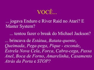 VOCÊ... ... jogava Enduro e River Raid no Atari? E Master System? ... tentou fazer o break do Michael Jackson? ... brincava de  Estátua ,  Batata-quente ,  Queimada ,  Pega-pega ,  Pique - esconde ,  Estrela Nova Cela ,  Forca ,  Cabra-cega ,  Passa Anel ,  Boca de Forno ,  Amarelinha ,  Casamento Atrás da Porta  e  STOP? 