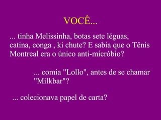 VOCÊ... ... tinha Melissinha, botas sete léguas, catina, conga , ki chute? E sabia que o Tênis Montreal era o único anti-micróbio? ... comia "Lollo", antes de se chamar "Milkbar"? ... colecionava papel de carta? 