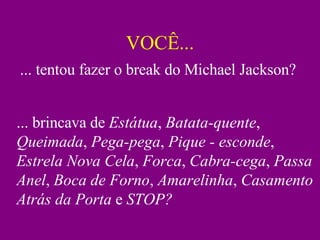 VOCÊ... ... tentou fazer o break do Michael Jackson? ... brincava de  Estátua ,  Batata-quente ,  Queimada ,  Pega-pega ,  Pique - esconde ,  Estrela Nova Cela ,  Forca ,  Cabra-cega ,  Passa Anel ,  Boca de Forno ,  Amarelinha ,  Casamento Atrás da Porta  e  STOP? 