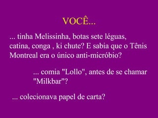 VOCÊ... ... tinha Melissinha, botas sete léguas, catina, conga , ki chute? E sabia que o Tênis Montreal era o único anti-micróbio? ... comia "Lollo", antes de se chamar "Milkbar"? ... colecionava papel de carta? 