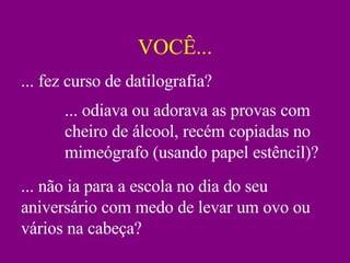 VOCÊ... ... fez curso de datilografia? ... odiava ou adorava as provas com cheiro de álcool, recém copiadas no mimeógrafo (usando papel estêncil)? ... não ia para a escola no dia do seu aniversário com medo de levar um ovo ou vários na cabeça? 