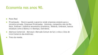 Economia nos anos 90.
 Plano Real
 Privatização - Ocorre quando o governo vende empresas estatais para a
iniciativa privada. Empresas Privatizadas: Usiminas, companhia vale do Rio
Doce, Embraer ( indústria aeronáutica brasileira), Telebrás, Embratel, bancos
estaduais como o Banerj e o Banespa, Eletrobrás.
 Abertura Comercial – Mercosul ( Mercado Comum do Sul ) e Alca ( Área de
Livre Comercio das Américas)
 Troca da moeda.
 