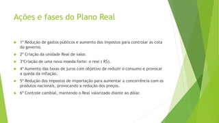 Ações e fases do Plano Real
 1º Redução de gastos públicos e aumento dos impostos para controlar as cota
do governo.
 2º Criação da unidade Real de valor.
 3ºCriação de uma nova moeda forte: o real ( R$).
 4º Aumento das taxas de juros com objetivo de reduzir o consumo e provocar
a queda da inflação.
 5º Redução dos impostos de importação para aumentar a concorrência com os
produtos nacionais, provocando a redução dos preços.
 6º Controle cambial, mantendo o Real valorizado diante ao dólar.
 
