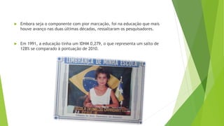  Embora seja o componente com pior marcação, foi na educação que mais
houve avanço nas duas últimas décadas, ressaltaram os pesquisadores.
 Em 1991, a educação tinha um IDHM 0,279, o que representa um salto de
128% se comparado à pontuação de 2010.
 