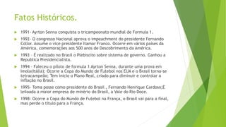 Fatos Históricos.
 1991- Ayrton Senna conquista o tricampeonato mundial de Formula 1.
 1992- O congresso Nacional aprova o impeachment do presidente Fernando
Collor. Assume o vice presidente Itamar Franco. Ocorre em vários países da
América, comemorações aos 500 anos de Descobrimento da América.
 1993 – É realizado no Brasil o Plebiscito sobre sistema de governo. Ganhou a
Republica Presidencialista.
 1994 – Faleceu o piloto de formula 1 Ayrton Senna, durante uma prova em
Imola(Itália); Ocorre a Copa do Mundo de Futebol nos EUA e o Brasil torna-se
tetracampeão; Tem inicio o Plano Real, criado para diminuir e controlar a
inflação no Brasil.
 1995- Toma posse como presidente do Brasil , Fernando Henrique Cardoso;È
leiloada a maior empresa de minério do Brasil, a Vale do Rio Doce.
 1998- Ocorre a Copa do Mundo de Futebol na França, o Brasil vai para a final,
mas perde o título para a França.
 