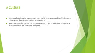 A cultura
 A cultura brasileira tornou-se mais valorizada, com a ressureição do cinema e
a boa recepção músicos brasileiros no exterior.
 O esporte também passou por bons momentos, com 18 medalhas olímpicas e
títulos mundiais em futebol e basquete.
 