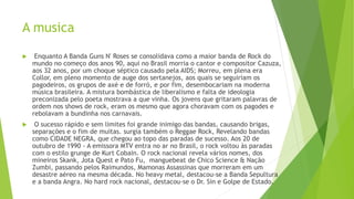  Enquanto A Banda Guns N' Roses se consolidava como a maior banda de Rock do
mundo no começo dos anos 90, aqui no Brasil morria o cantor e compositor Cazuza,
aos 32 anos, por um choque séptico causado pela AIDS; Morreu, em plena era
Collor, em pleno momento de auge dos sertanejos, aos quais se seguiriam os
pagodeiros, os grupos de axé e de forró, e por fim, desembocariam na moderna
música brasileira. A mistura bombástica de liberalismo e falta de ideologia
preconizada pelo poeta mostrava a que vinha. Os jovens que gritaram palavras de
ordem nos shows de rock, eram os mesmo que agora choravam com os pagodes e
rebolavam a bundinha nos carnavais.
 O sucesso rápido e sem limites foi grande inimigo das bandas, causando brigas,
separações e o fim de muitas. surgia também o Reggae Rock, Revelando bandas
como CIDADE NEGRA, que chegou ao topo das paradas de sucesso. Aos 20 de
outubro de 1990 - A emissora MTV entra no ar no Brasil, o rock voltou às paradas
com o estilo grunge de Kurt Cobain. O rock nacional revela vários nomes, dos
mineiros Skank, Jota Quest e Pato Fu, manguebeat de Chico Science & Nação
Zumbi, passando pelos Raimundos, Mamonas Assassinas que morreram em um
desastre aéreo na mesma década. No heavy metal, destacou-se a Banda Sepultura
e a banda Angra. No hard rock nacional, destacou-se o Dr. Sin e Golpe de Estado.
A musica
 