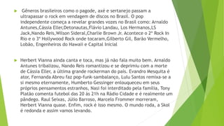  Gêneros brasileiros como o pagode, axé e sertanejo passam a
ultrapassar o rock em vendagem de discos no Brasil. O pop
independente começa a revelar grandes vozes no Brasil como: Arnaldo
Antunes,Cássia Eller,Detonautas,Flávio Landau, Los Hermanos,LS
Jack,Nando Reis,Wilson Sideral,Charlie Brown Jr. Acontece o 2º Rock In
Rio e o 3º Hollywood Rock onde tocaram,Gilberto Gil, Barão Vermelho,
Lobão, Engenheiros do Hawaii e Capital Inicial
 Herbert Vianna ainda canta e toca, mas já não fala muito bem. Arnaldo
Antunes tribalizou, Nando Reis romantizou e se deprimiu com a morte
de Cássia Eller, a última grande rockerman do país. Evandro Mesquita é
ator, Fernanda Abreu faz pop-funk-sambalanço, Lulu Santos remixa-se a
si mesmo eternamente, Humberto Gessinger enlouqueceu em seus
próprios pensamentos estranhos, Nasi foi interditado pela família, Tony
Platão comenta futebol das 20 às 21h na Rádio Cidade e é realmente um
pândego. Raul Seixas, Júlio Barroso, Marcelo Frommer morreram,
Herbert Vianna quase. Enfim, rock é isso mesmo. O mundo roda, a Skol
é redonda e assim vamos levando.
 