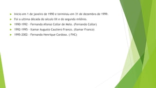  Inicio em 1 de janeiro de 1990 e terminou em 31 de dezembro de 1999.
 Foi a ultima década do século XX e do segundo milênio.
 1990-1992 – Fernando Afonso Collor de Melo. (Fernando Collor)
 1992-1995 – Itamar Augusto Cautiero Franco. (Itamar Franco)
 1995-2002 – Fernando Henrique Cardoso. ( FHC)
 