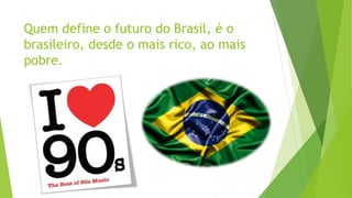 Quem define o futuro do Brasil, é o
brasileiro, desde o mais rico, ao mais
pobre.
 