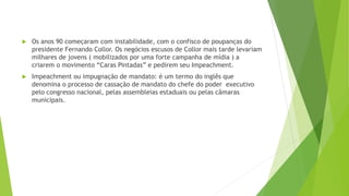  Os anos 90 começaram com instabilidade, com o confisco de poupanças do
presidente Fernando Collor. Os negócios escusos de Collor mais tarde levariam
milhares de jovens ( mobilizados por uma forte campanha de mídia ) a
criarem o movimento “Caras Pintadas” e pedirem seu Impeachment.
 Impeachment ou impugnação de mandato: é um termo do inglês que
denomina o processo de cassação de mandato do chefe do poder executivo
pelo congresso nacional, pelas assembleias estaduais ou pelas câmaras
municipais.
 