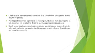  Coisas que se deve entender: O Brasil é o 75° país menos corrupto do mundo
de 217 de países ;
 População brasileira é a primeira no ranking mundial que mais desrespeita as
leis e normas em geral além de ser a que mais gera prejuízos ao país;
 Brasil possui os piores motoristas em relação aos países que o carro é um dos
principais meios de transporte, também possui o maior número de acidentes
nas estradas no mundo.
 
