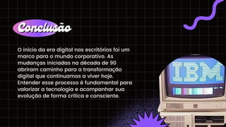 O início da era digital nos escritórios foi um
marco para o mundo corporativo. As
mudanças iniciadas na década de 90
abriram caminho para a transformação
digital que continuamos a viver hoje.
Entender esse processo é fundamental para
valorizar a tecnologia e acompanhar sua
evolução de forma crítica e consciente.
Conclusão
Conclusão
 