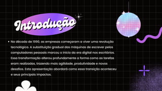 Na década de 1990, as empresas começaram a viver uma revolução
tecnológica. A substituição gradual das máquinas de escrever pelos
computadores pessoais marcou o início da era digital nos escritórios.
Essa transformação alterou profundamente a forma como as tarefas
eram realizadas, trazendo mais agilidade, produtividade e novos
desafios. Esta apresentação abordará como essa transição aconteceu
e seus principais impactos.
Introdução
Introdução
 