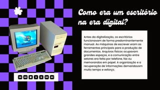 Antes da digitalização, os escritórios
funcionavam de forma predominantemente
manual. As máquinas de escrever eram as
ferramentas principais para a produção de
documentos. Arquivos físicos ocupavam
grandes espaços, e a comunicação entre
setores era feita por telefone, fax ou
memorandos em papel. A organização e a
recuperação de informações demandavam
muito tempo e esforço.
Como era um escritório
na era digital?
 