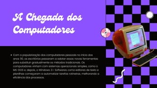 Com a popularização dos computadores pessoais no início dos
anos 90, os escritórios passaram a adotar essas novas ferramentas
para substituir gradualmente os métodos tradicionais. Os
computadores vinham com sistemas operacionais simples, como o
MS-DOS e, depois, o Windows 3.1. Softwares como editores de texto e
planilhas começaram a automatizar tarefas rotineiras, melhorando a
eficiência dos processos.
A Chegada dos
Computadores
 