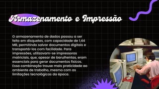 O armazenamento de dados passou a ser
feito em disquetes, com capacidade de 1,44
MB, permitindo salvar documentos digitais e
transportá-los com facilidade. Para
impressões, utilizavam-se impressoras
matriciais, que, apesar de barulhentas, eram
essenciais para gerar documentos físicos.
Essa combinação trouxe mais praticidade ao
ambiente de trabalho, mesmo com as
limitações tecnológicas da época.
Armazenamento e Impressão
Armazenamento e Impressão
 