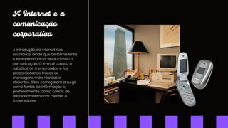 A Internet e a
comunicação
corporativa
A introdução da internet nos
escritórios, ainda que de forma lenta
e limitada no início, revolucionou a
comunicação. O e-mail passou a
substituir os memorandos e fax,
proporcionando trocas de
mensagens mais rápidas e
eficientes. Sites começaram a surgir
como fontes de informação e,
posteriormente, como canais de
relacionamento com clientes e
fornecedores.
 
