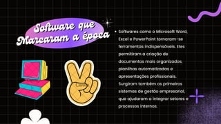 Softwares como o Microsoft Word,
Excel e PowerPoint tornaram-se
ferramentas indispensáveis. Eles
permitiram a criação de
documentos mais organizados,
planilhas automatizadas e
apresentações profissionais.
Surgiram também os primeiros
sistemas de gestão empresarial,
que ajudaram a integrar setores e
processos internos.
Software que
Software que
Marcaram a época
Marcaram a época
 