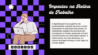A digitalização trouxe ganhos de
produtividade, redução de erros e maior
velocidade na execução das tarefas. As
habilidades exigidas dos profissionais
começaram a mudar, passando a incluir
conhecimentos em informática básica. A
rotina tornou-se mais dinâmica, e a
cultura do papel começou a dar lugar ao
mundo digital.
Impactos na Rotina
de Trabalho
 