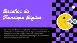 Apesar dos benefícios, a transição para o ambiente digital trouxe
desafios. Houve resistência por parte de alguns profissionais, falta de
treinamento adequado e custos iniciais com equipamentos.
Problemas técnicos e a dependência da energia e da conectividade
também começaram a ser discutidos.
Desafios da
Transição Digital
 