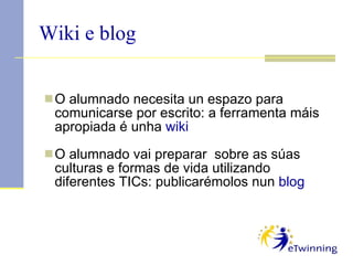 O alumnado necesita un espazo para comunicarse por escrito: a ferramenta máis apropiada é unha  wiki O alumnado vai preparar  sobre as súas culturas e formas de vida utilizando diferentes TICs: publicarémolos nun  blog Wiki e blog 