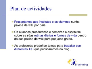 Plan de actividades Presentamos aos institutos e os alumnos  nunha páxina de wiki por país. Os alumnos preséntanse e comezan a escribirse sobre as súas  rutinas diarias e formas de vida  dentro da súa páxina de wiki para pequeno grupo. As profesoras propoñen temas para  traballar con diferentes TIC  que publicaremos no blog.  