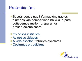 Presentacións Baseándonos nas informacións que os alumnos van compartindo na wiki, e para coñecernos mellor, preparamos presentacións sobre: Os nosos institutos As nosas cidades A vida escolar , traballos escolares Costumes e tradicións 