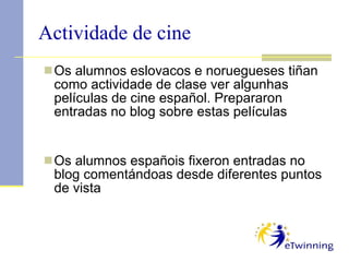 Actividade de cine Os alumnos eslovacos e noruegueses tiñan como actividade de clase ver algunhas películas de cine español. Prepararon entradas no blog sobre estas películas Os alumnos españois fixeron entradas no blog comentándoas desde diferentes puntos de vista 