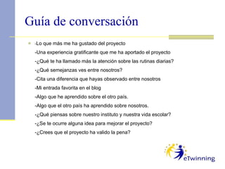 Guía de conversación - Lo que más me ha gustado del proyecto -Una experiencia gratificante que me ha aportado el proyecto -¿Qué te ha llamado más la atención sobre las rutinas diarias? -¿Qué semejanzas ves entre nosotros? -Cita una diferencia que hayas observado entre nosotros -Mi entrada favorita en el blog -Algo que he aprendido sobre el otro país. -Algo que el otro país ha aprendido sobre nosotros. -¿Qué piensas sobre nuestro instituto y nuestra vida escolar? -¿Se te ocurre alguna idea para mejorar el proyecto? -¿Crees que el proyecto ha valido la pena?  