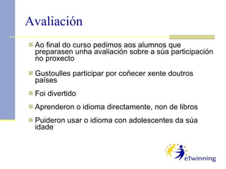 Avaliación Ao final do curso pedimos aos alumnos que preparasen unha avaliación sobre a súa participación no proxecto Gustoulles participar por coñecer xente doutros países  Foi divertido Aprenderon o idioma directamente, non de libros Puideron usar o idioma con adolescentes da súa idade 