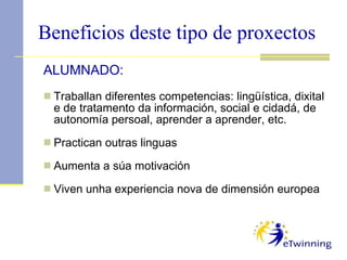 Beneficios deste tipo de proxectos ALUMNADO: Traballan diferentes competencias: lingüística, dixital e de tratamento da información, social e cidadá, de autonomía persoal, aprender a aprender, etc. Practican outras linguas Aumenta a súa motivación Viven unha experiencia nova de dimensión europea 