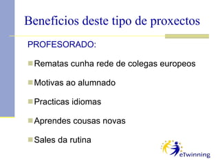 Beneficios deste tipo de proxectos PROFESORADO: Rematas cunha rede de colegas europeos Motivas ao alumnado Practicas idiomas Aprendes cousas novas Sales da rutina  
