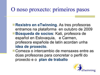 O noso proxecto: primeiros pasos Rexistro en eTwinning . As tres profesoras entramos na plataforma  en outubro de 2009 Búsqueda de socios : Kati, profesora de español en Eslovaquia,  e Carmen, profesora española de latín acordan unha  idea de proxecto . Comeza o intercambio de mensaxes entre as dúas profesoras para concretar o perfil do proxecto e o  plan de traballo 