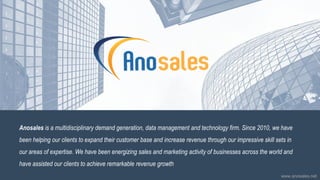 Anosales is a multidisciplinary demand generation, data management and technology firm. Since 2010, we have
been helping our clients to expand their customer base and increase revenue through our impressive skill sets in
our areas of expertise. We have been energizing sales and marketing activity of businesses across the world and
have assisted our clients to achieve remarkable revenue growth
www.anosales.net
 